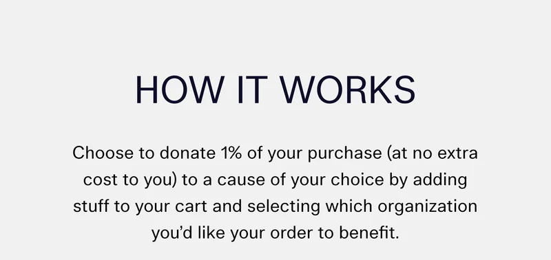 How It Works  Choose to donate 1% of your purchase (at no extra cost to you) to a cause of your choice by adding stuff to your cart and selecting which organization you’d like your order to benefit.