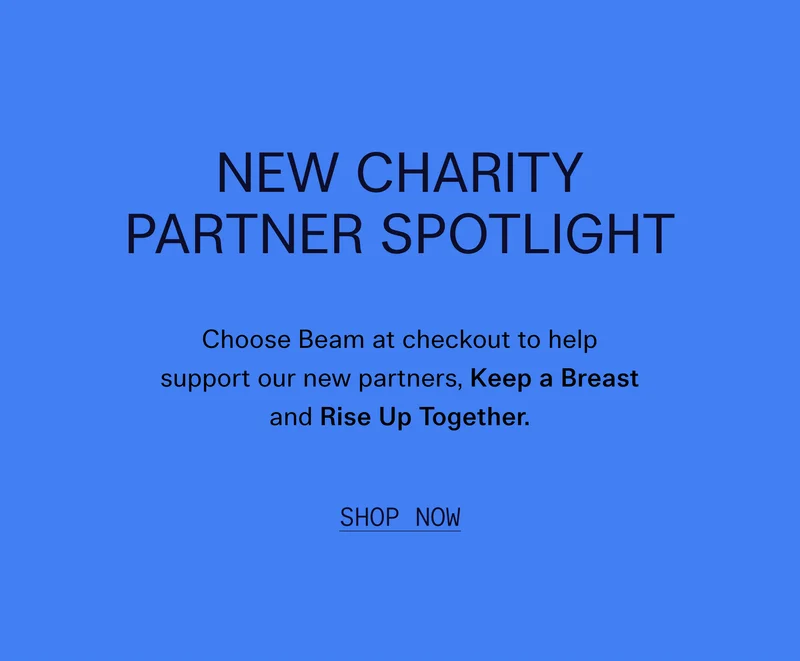 New Charity Partner Spotlight  Choose Beam at checkout to help support our new partners, Keep a Breast and Rise Up Together.   |   Shop Now