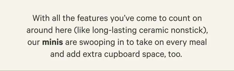 With all the faetures you've come to count on around here (like long-lasting ceramic nonstick) our minis are swooping in to take on every meal and add extra cupboard space, too.