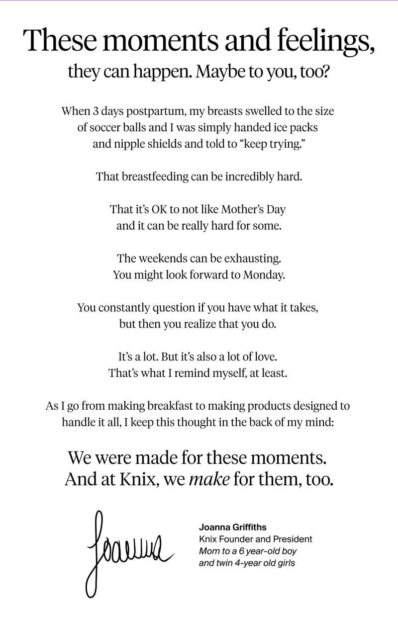 These moments and feelings, they can happen. Maybe to you, too? We were made for these moments. And at Knix, we make for them too. From, Joanna Griffiths, Knix Founder and President. Mom to a 6 year old boy and twin 4-year old girls.