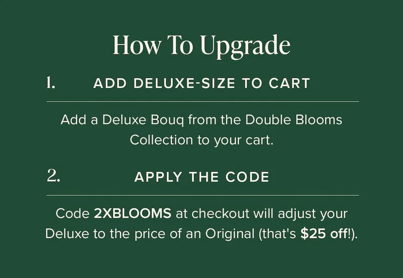 How to Upgrade: (1) Add Deluxe-Size Bouq from the Double Blooms Collection to your cart. (2) Apply the code discount code at checkout. This will make your Deluxe the price of an Original (that's $25 off!)