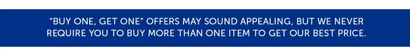 "Buy One, Get One" offers may sound appealing, but we never require you to buy more than one item to get our best price.