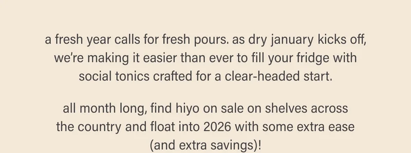 a fresh year calls for fresh pours. as dry january kicks off, we’re making it easier than ever to fill your fridge with social tonics crafted for a clear-headed start.  all month long, find hiyo on sale on shelves across the country and float into 2026 with some extra ease (and extra savings)!