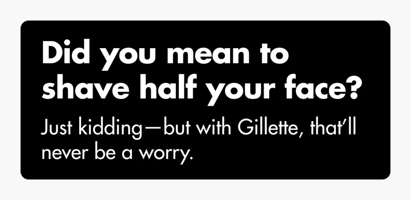 Did you mean to shave half your face? Just kidding—but with Gillette, that’ll never be a worry.