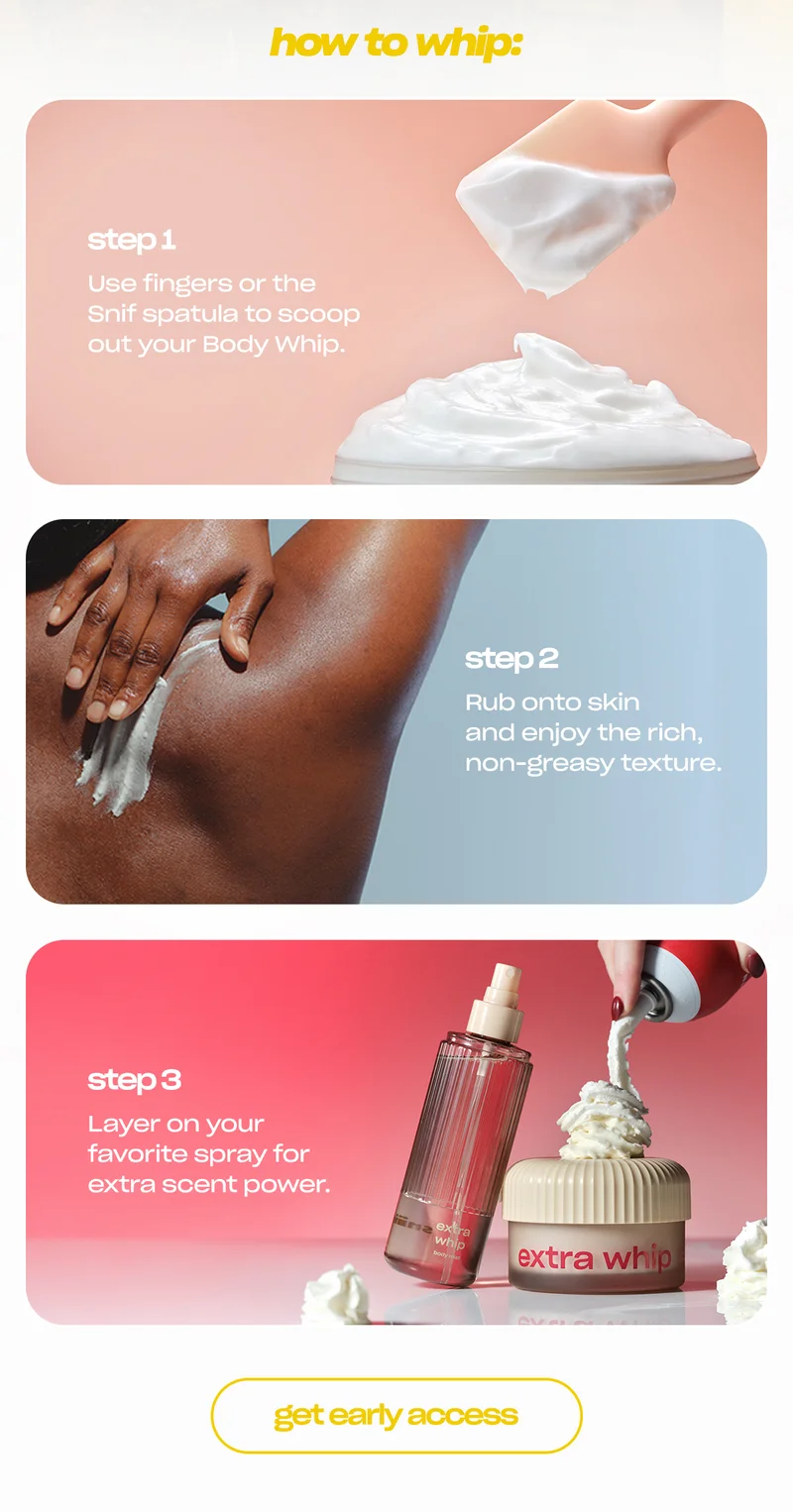 how to whip: step 1: scoop Use fingers or the Snif spatula to scoop out your Body Whip.  step 2: rub Smooth onto skin and enjoy the rich, non-greasy texture.  step 3: layer Layer on your favorite spray for extra scent power.