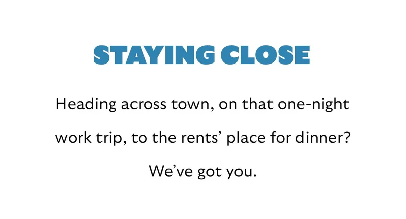 [Header] Staying close  [Blurb] Heading across town, on that one-night work trip, to the rents’ place for dinner? We’ve got you.