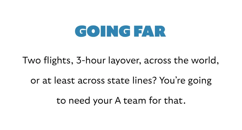 [Header] Going far [Blurb] Two flights, 3-hour layover, across the world, or at least across state lines? You’re going to need your A team for that.