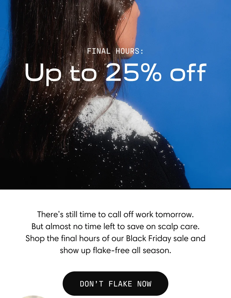 Final hours: Up to 25% off | There's still time to call off work tomorrow. But almost no time left to save on scalp care. Shop the final hours of our Black Friday sale and show up flake-free all season | Don’t Flake Now