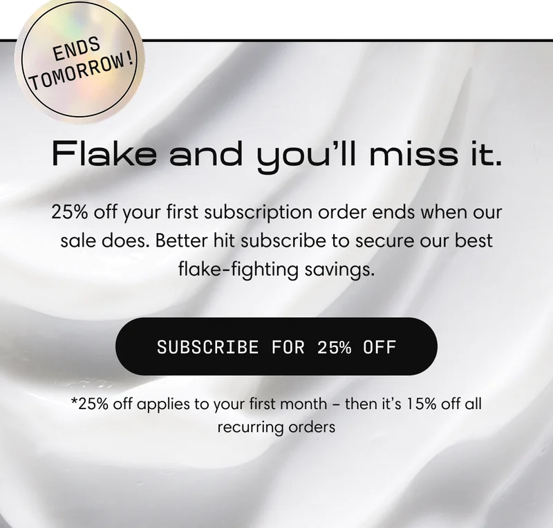 Flake and you’ll miss it. | 25% off your first subscription order ends when our sale does. Better hit subscribe to secure our best flake-fighting savings.Subscribe For 25% Off