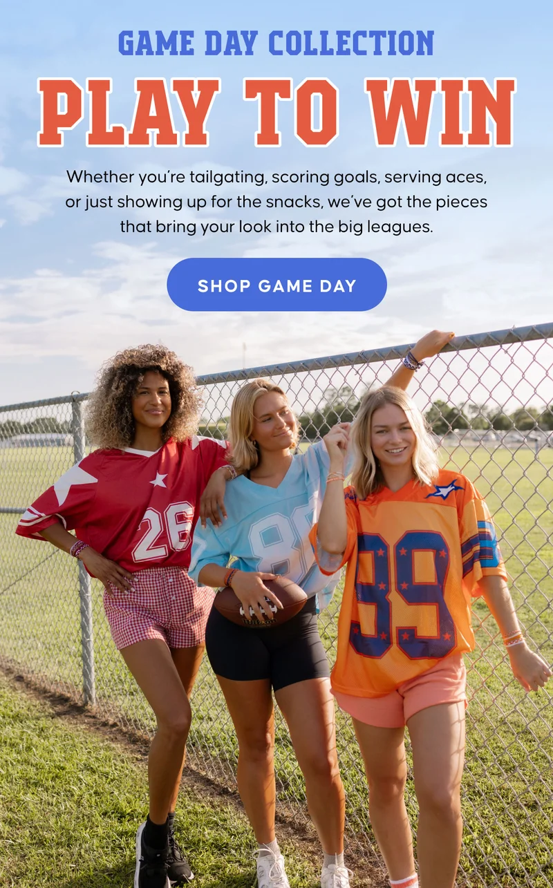 Game Day Collection. Play to Win. Whether you’re tailgating, scoring goals, serving aces, or just showing up for the snacks, we’ve got the pieces that bring your look into the big leagues. SHOP GAME DAY