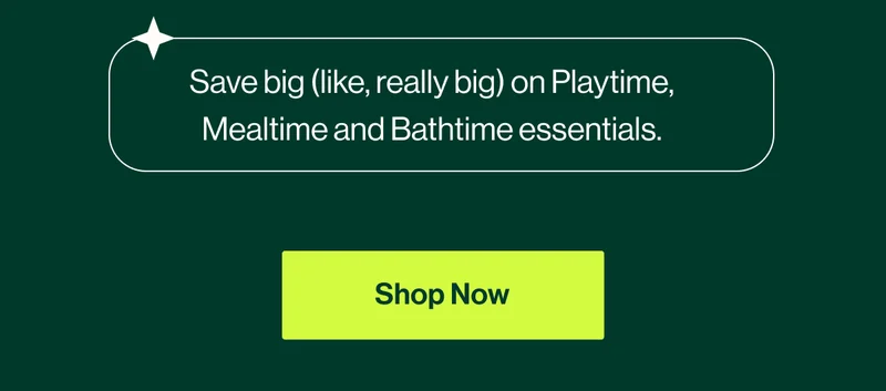 Save big (like, really big) on Playtime, Mealtime and Bathtime essentials. Shop Now