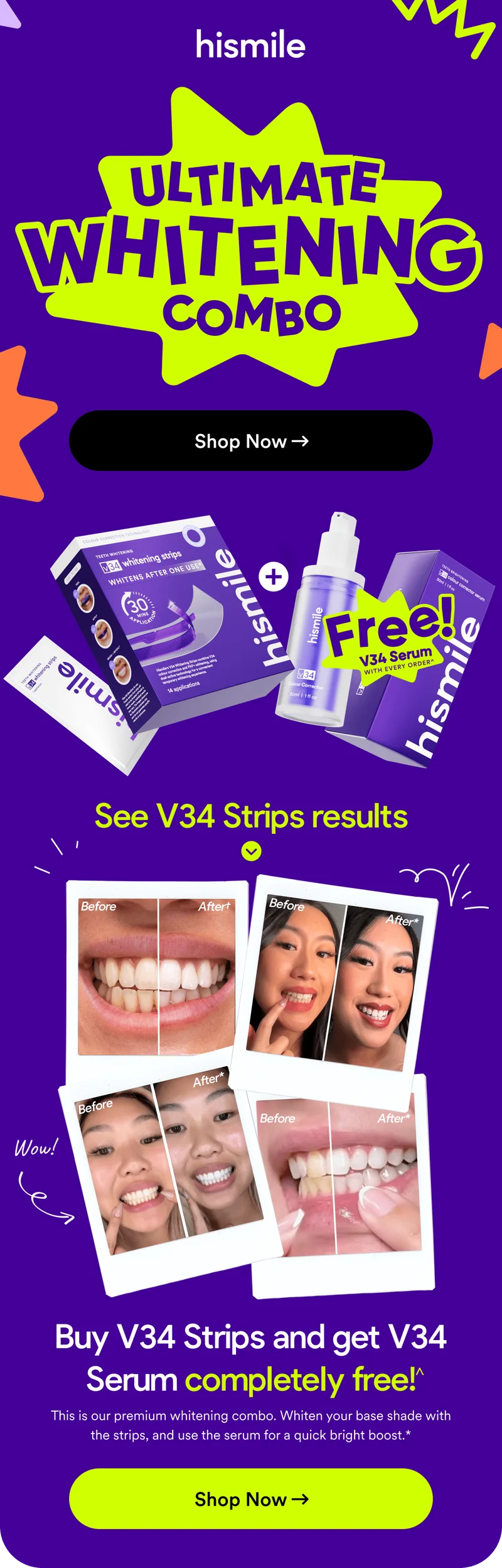 Hismile. Ultimate Whitening Combo! Buy V34 Strips and get V34 Serum completely free! This is our premium whitening combo. Whiten your base shade with the strips, and use the serum for a quick bright boost.* Shop now!