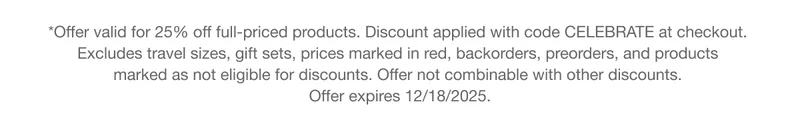 *Offer valid for 25% off full-priced products. Discount applied with code discount code at checkout. Excludes travel sizes, gift sets, prices marked in red, backorders, preorders, and products marked as not eligible for discounts. Offer not combinable with other discounts. Offer expires 12/18/2025.