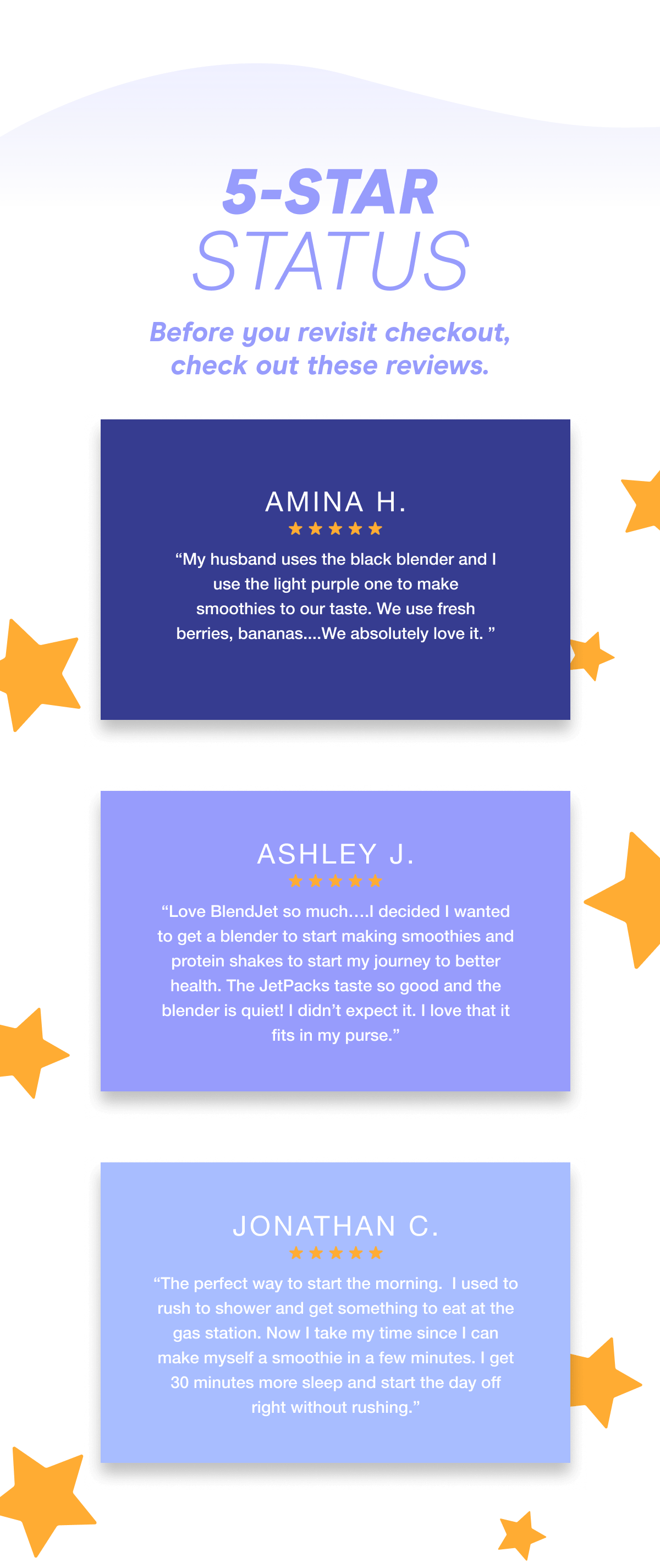 5-STAR STATUS Before you revisit checkout, check out these reviews. Amina H. “My husband uses the black blender and I use the light purple one to make smoothies to our taste. We use fresh berries, bananas....We absolutely love it. ” Ashley J. “Love BlendJet so much….I decided I wanted to get a blender to start making smoothies and protein shakes to start my journey to better health. The JetPacks taste so good and the blender is quiet! I didn’t expect it. I love that it fits in my purse.”  Jonathan C. “The perfect way to start the morning. I used to rush to shower and get something to eat at the gas station. Now I take my time since I can make myself a smoothie in a few minutes. I get 30 minutes more sleep and start the day off right without rushing.”