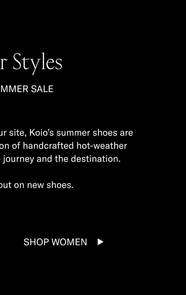 Summer Styles. For the summer sale. Along with everything else on our site, Koio's summer shoes are on sale. Choose from a selection of handcrafted hot-weather styles. They'll help elevate the journey and the destination. It's summer. Trip out on new shoes. Shop Women