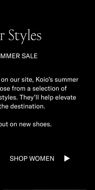 Summer Styles. For the summer sale. Along with everything else on our site, Koio's summer shoes are on sale. Choose from a selection of handcrafted hot-weather styles. They'll help elevate the journey and the destination. It's summer. Trip out on new shoes. Shop Women