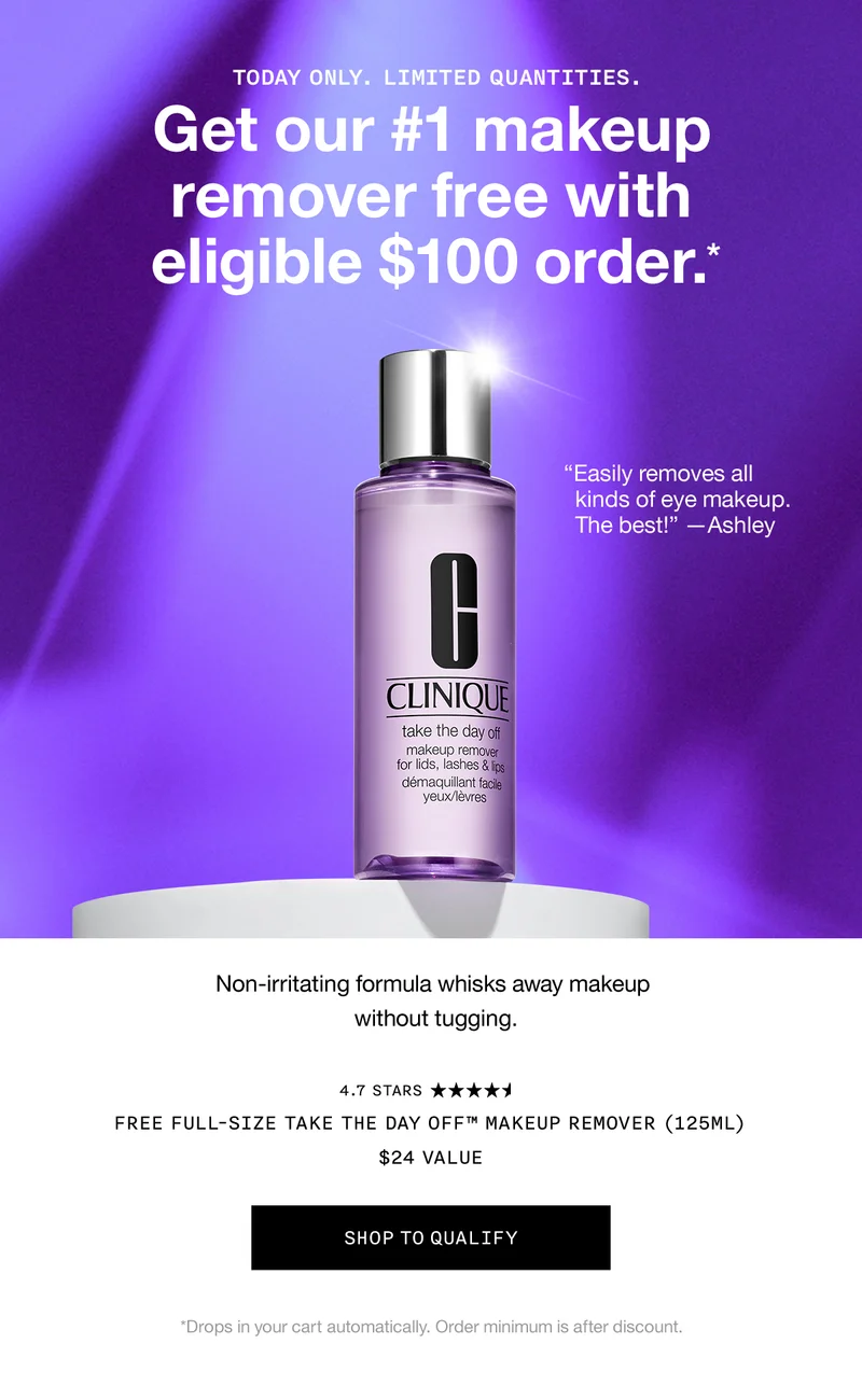 TODAY ONLY. LIMITED QUANTITIES. Get our #1 makeup remover free with eligible $100 order.* | Non-irritating formula whisks away makeup without tugging. FREE FULL-SIZE TAKE THE DAY OFF™ MAKEUP REMOVER (125ML) $24 VALUE | SHOP TO QUALIFY *Drops in your cart automatically. Order minimum is after discount.