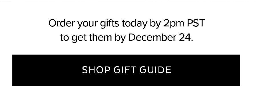 JUST STARTING YOUR LIST? STUCK ON A FEW HARD-TO-PLEASE PEOPLE? GIFTS THEY'RE GUARANTEED TO LOVE, RIGHT THIS WAY. SHOP GIFT GUIDE.