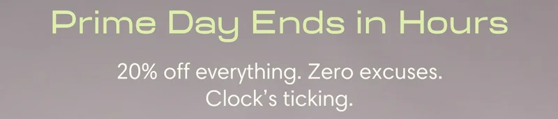 Prime Day Ends in Hours 20% off everything. Zero excuses. Clock’s ticking.