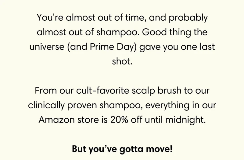 You're almost out of time, and probably almost out of shampoo. Good thing the universe (and Prime Day) gave you one last shot.  From our cult-favorite scalp brush to our clinically proven shampoo, everything in our Amazon store is 20% off until midnight.  But you’ve gotta move!