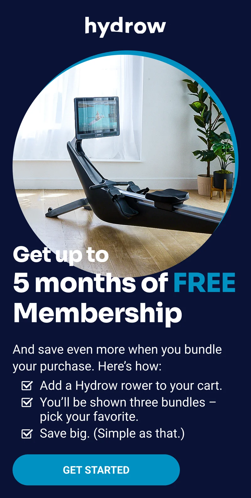 Get up to 5 months of free Membership. And save even more when you bundle your purchase. Here's how. Add a Hydrow rower to your cart. You'll be shown three bundles - pick your favorite. Save big. (Simple as that.) Get started.