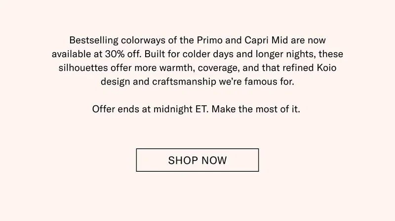 Bestselling colorways of the Primo and Capri Mid are now available at 30% off. Built for colder days and longer nights, these silhouettes offer more warmth, coverage, and that refined Koio design and craftsmanship we’re famous for.  Offer ends at midnight ET. Make the most of it.  Shop Now
