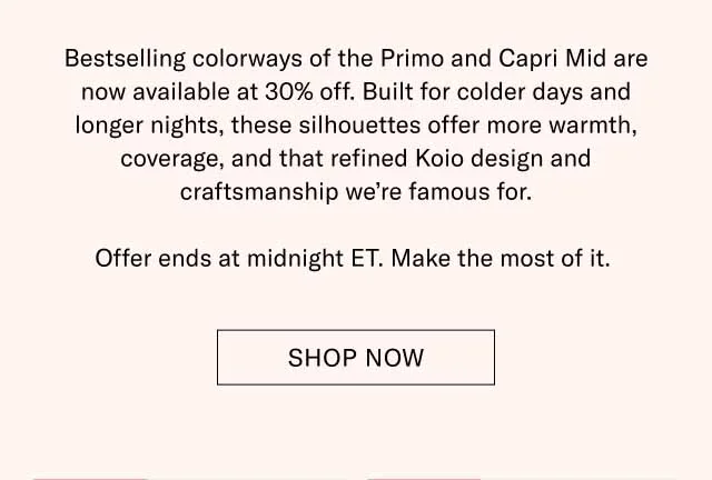 Bestselling colorways of the Primo and Capri Mid are now available at 30% off. Built for colder days and longer nights, these silhouettes offer more warmth, coverage, and that refined Koio design and craftsmanship we’re famous for. Offer ends at midnight ET. Make the most of it. Shop Now