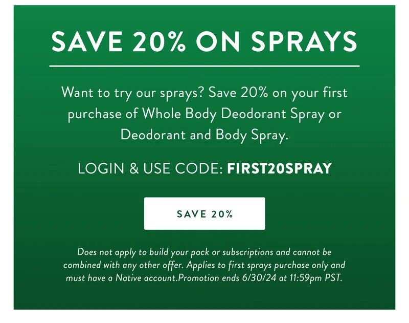 Save 20% on Sprays | Want to try our sprays? Save 20% on your first purchase of Whole Body Deodorant Spray or Deodorant and Body Spray. | LOGIN & USE CODE: FIRST20SPRAY | SAVE 20% | Terms: Does not apply to build your pack or subscriptions and cannot be combined with any other offer. Applies to first sprays purchase only and must have a Native account.Promotion ends 6/30/24 at 11:59pm PST.