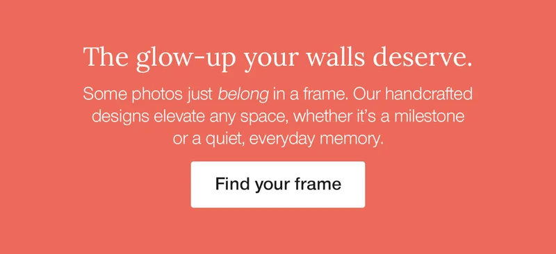 The glow-up your walls deserve. Some photos just belong in a frame. Our handcrafted designs elevate any space, whether it's a milestone or a quiet, every day memory.