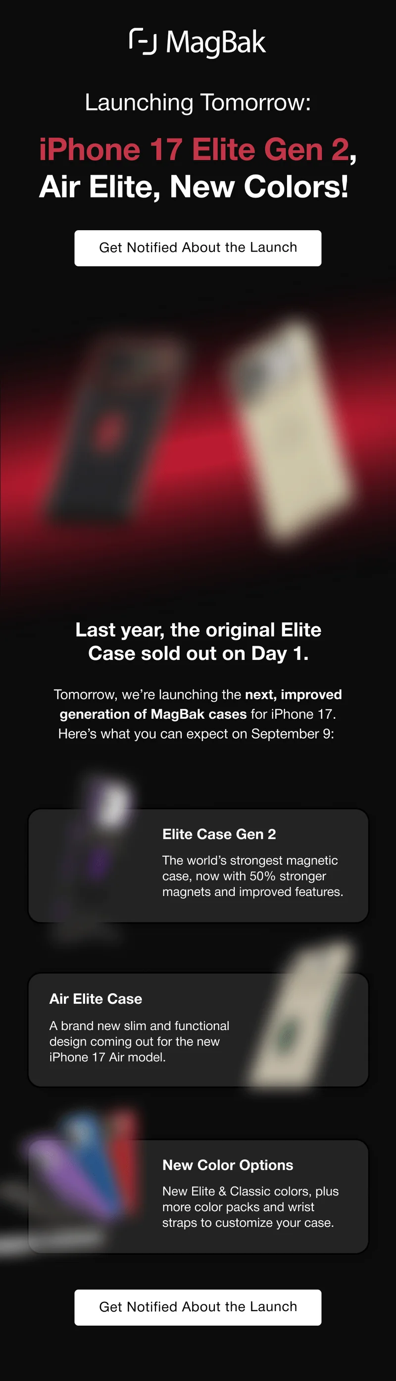 Launching Tomorrow:  iPhone 17 Elite Gen 2, Air Elite, New Colors!  Get Notified About the Launch Last year, the original Elite Case sold out on Day 1. Tomorrow, we’re launching the next, improved generation of MagBak cases for iPhone 17. Here’s what you can expect on September 9: Elite Case Gen 2 The world’s strongest magnetic case, now with 50% stronger magnets and improved features. Air Elite Case A brand new slim and functional design coming out for the new iPhone 17 Air model. New Color Options New Elite & Classic colors, plus more color packs and wrist straps to customize your case.