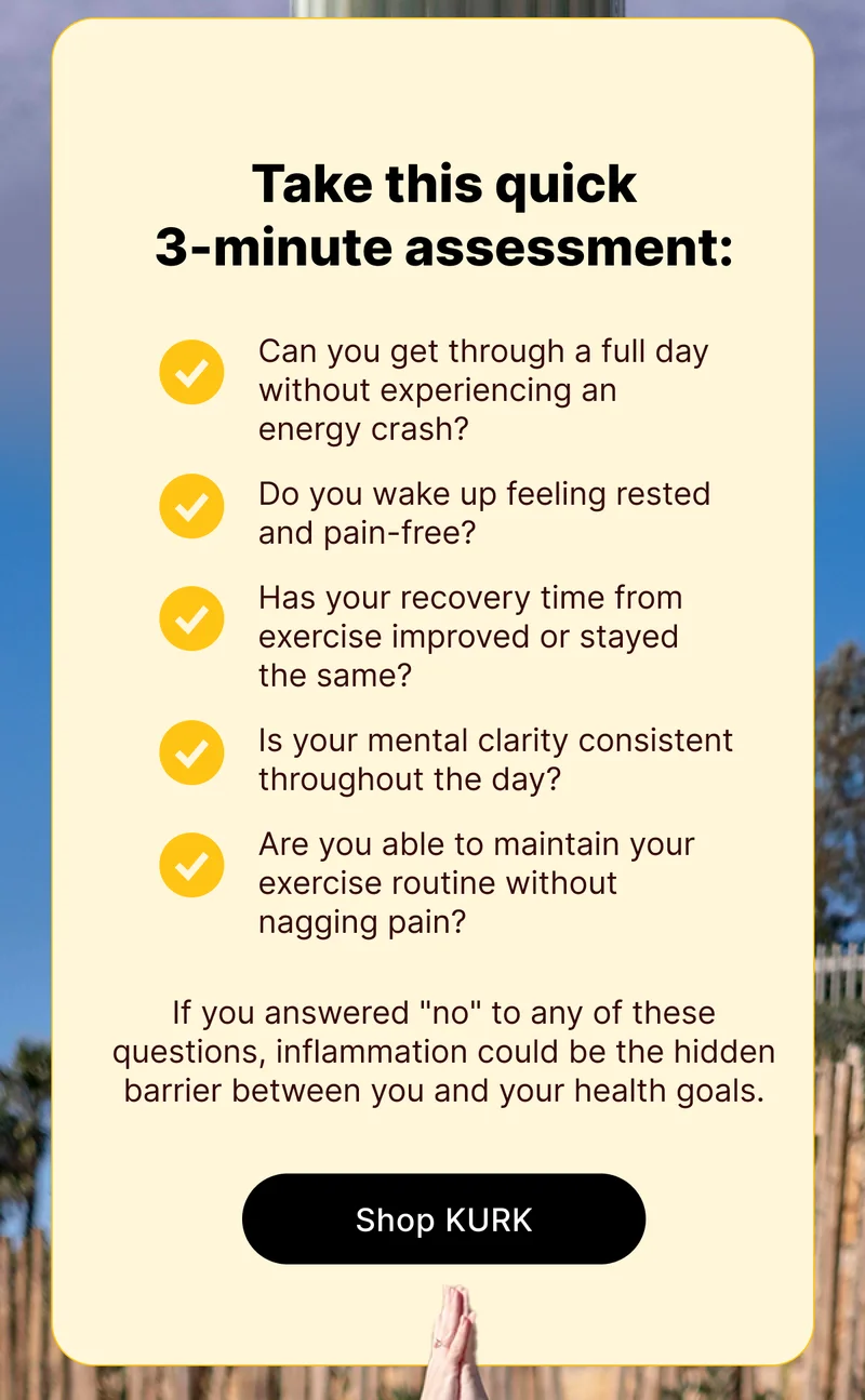 Take this quick 3-minute assessment: ✓ Can you get through a full day without experiencing an energy crash?&nbsp; ✓ Do you wake up feeling rested and pain-free?&nbsp; ✓ Has your recovery time from exercise improved or stayed the same?&nbsp; ✓ Is your mental clarity consistent throughout the day?&nbsp; ✓ Are you able to maintain your exercise routine without nagging pain? If you answered "no" to any of these questions, inflammation could be the hidden barrier between you and your health goals.  [Shop KURK]