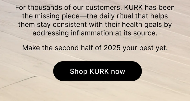 For thousands of our customers, KURK has been the missing piece—the daily ritual that helps them stay consistent with their health goals by addressing inflammation at its source. Make the second half of 2025 your best yet. [Shop KURK now]