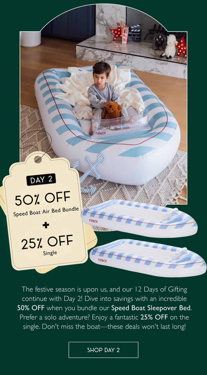 Day 2: $75 OFF Speed Boat Air Bed Bundle + 25% OFF Single - The festive season is upon us, and our 12 Days of Gifting continue with Day 2! Dive into savings with an incredible 50% OFF when you bundle our Speed Boat Sleepover Bed. Prefer a solo adventure? Enjoy a fantastic 25% OFF on the single. Don't miss the boat—these deals won't last long! - SHOP DAY 2
