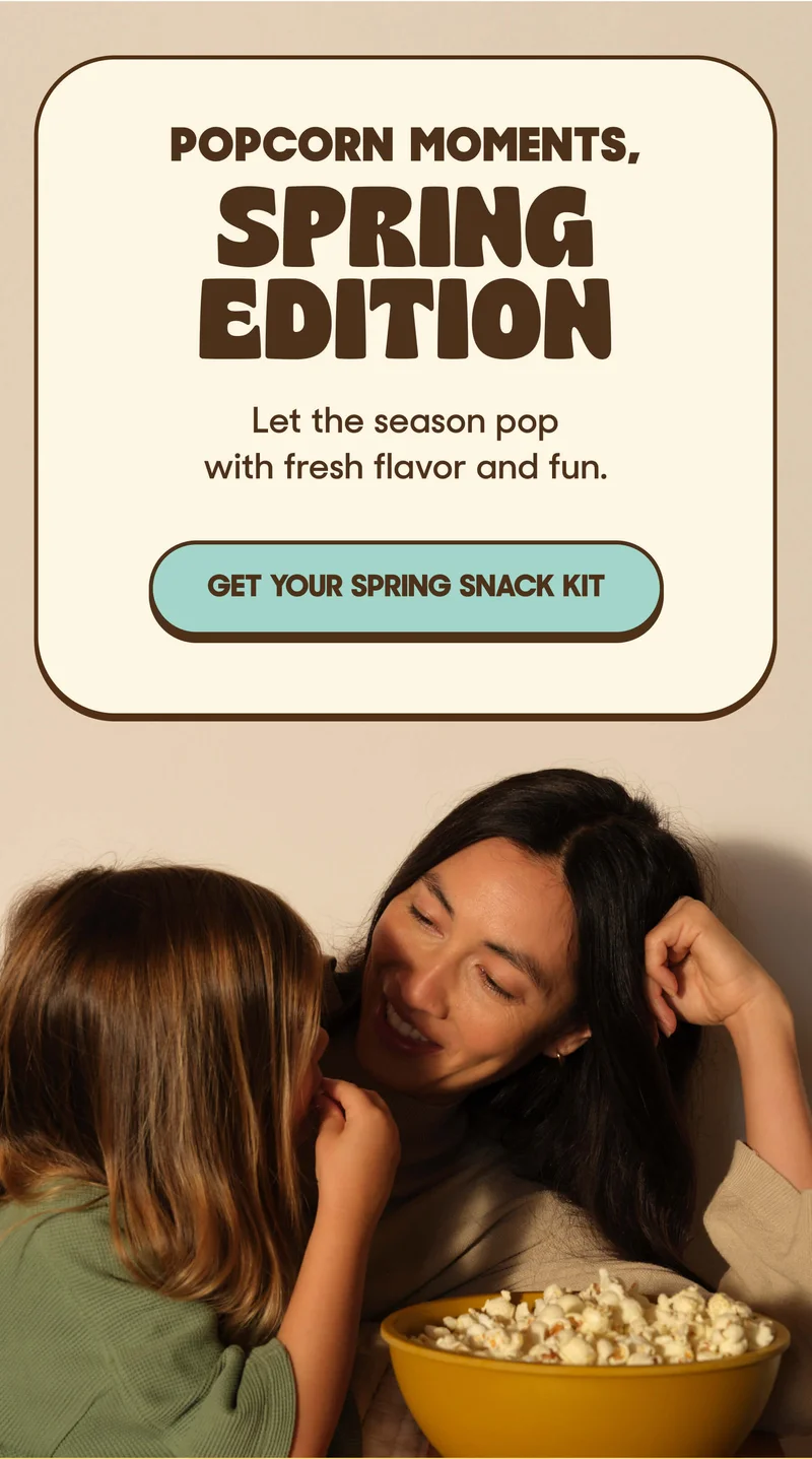 Popcorn Moments, Spring Edition Let the season pop with fresh flavor and fun. GET YOUR SPRING SNACK KIT