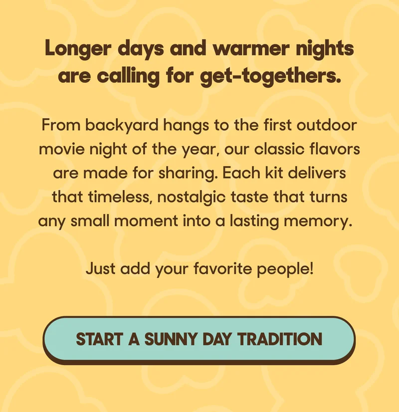 Longer days and warmer nights are calling for get-togethers.  From backyard hangs to the first outdoor movie night of the year, our classic flavors are made for sharing. Each kit delivers that timeless, nostalgic taste that turns any small moment into a lasting memory.  Just add your favorite people! START A SUNNY DAY TRADITION