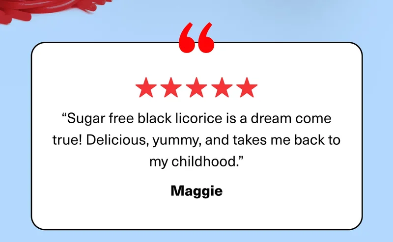 “Sugar free black licorice is a dream come true! Delicious, yummy, and takes me back to my childhood.” Maggie