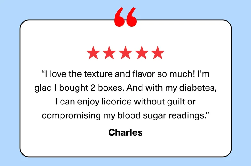 “I love the texture and flavor so much! I’m glad I bought 2 boxes. And with my diabetes, I can enjoy licorice without guilt or compromising my blood sugar readings.” Charles