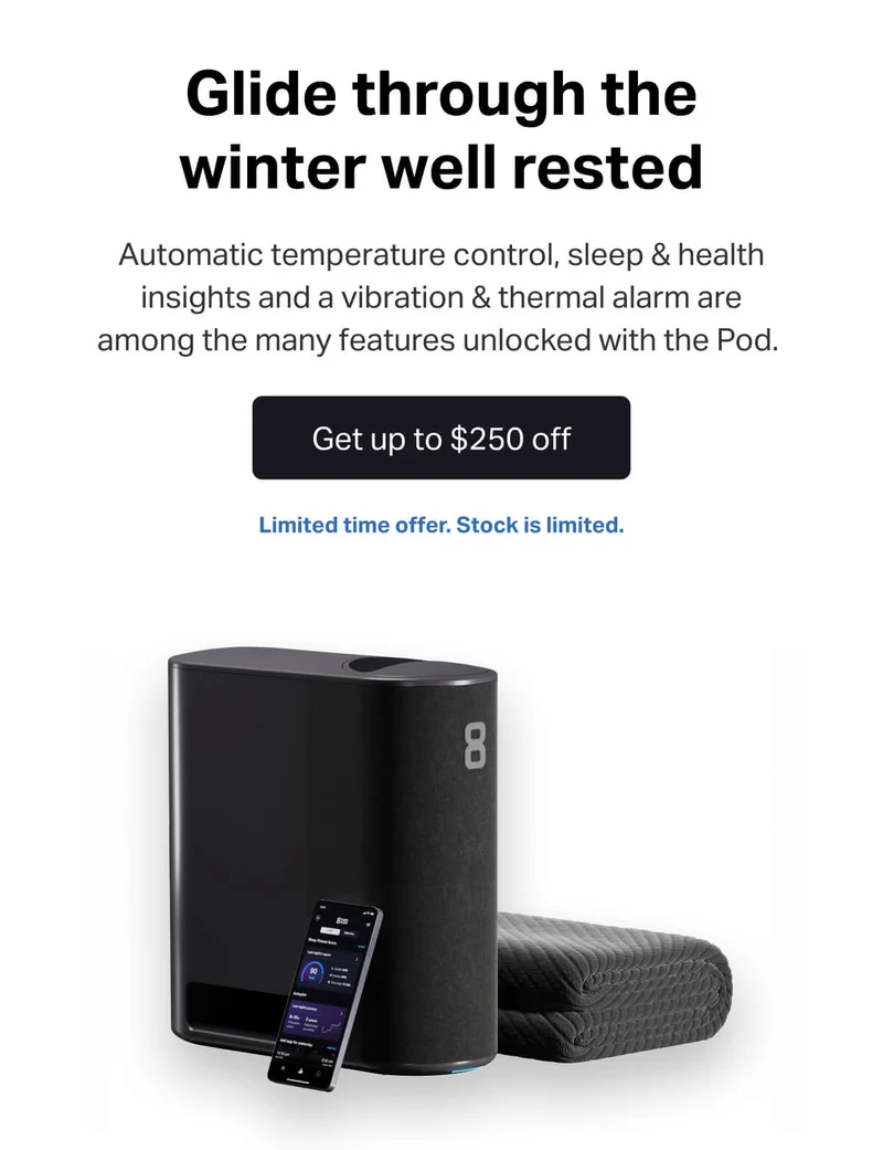 Glide through the winter well rested. Automatic temperature control, sleep & health insights and a vibration & thermal alarm are among the many features unlocked with the Pod.&nbsp;Get up to $250 off