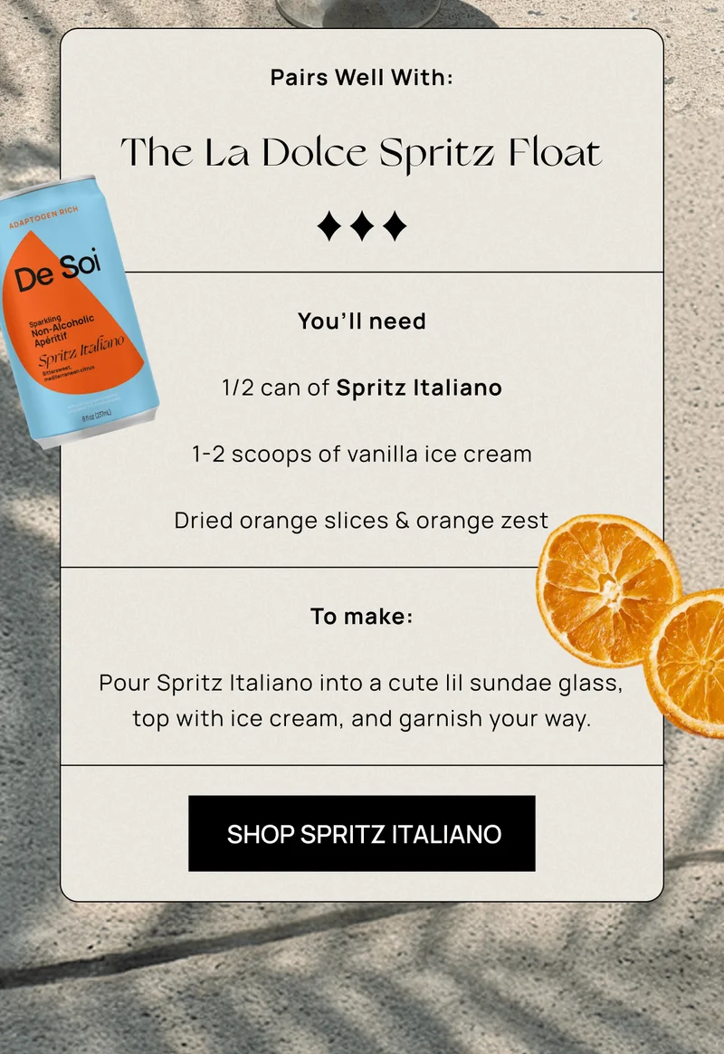 The La Dolce Spritz Float  | You’ll need:  1/2 can of Spritz Italiano 1-2 scoops of vanilla ice cream Dried orange slices & orange zest   To make: Pour Spritz Italiano into a cute lil sundae glass, top with ice cream, and garnish your way.  | SHOP SPRITZ ITALIANO