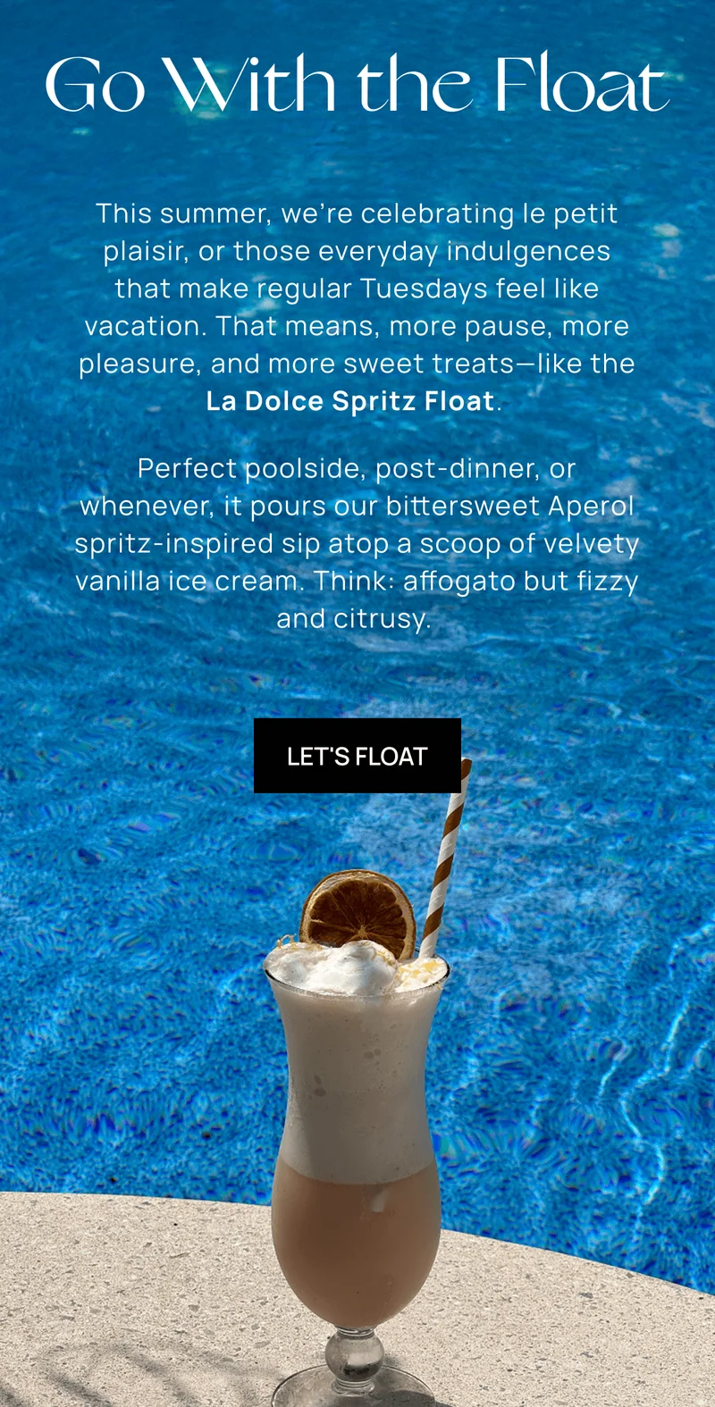 Go With the Float  | This summer, we’re celebrating le petit plaisir, or those everyday indulgences that make regular Tuesdays feel like vacation. That means, more pause, more pleasure, and more sweet treats––like the La Dolce Spritz Float. |  Perfect poolside, post-dinner, or whenever, it pours our bittersweet Aperol spritz-inspired sip atop a scoop of velvety vanilla ice cream. Think: affogato but fizzy and citrusy.  | Let's Float