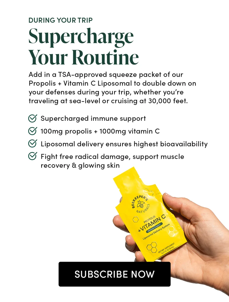 DURING YOUR TRIP   Supercharge Your Routine       Add in a TSA-approved squeeze packet of our Propolis + Vitamin C Liposomal to double down on your defenses during your trip, whether you’re traveling at sea-level or cruising at 30,000 feet.               Supercharged immune support  100mg propolis + 1000mg vitamin C    Liposomal delivery ensures highest bioavailability     Fight free radical damage, support muscle recovery & glowing skin