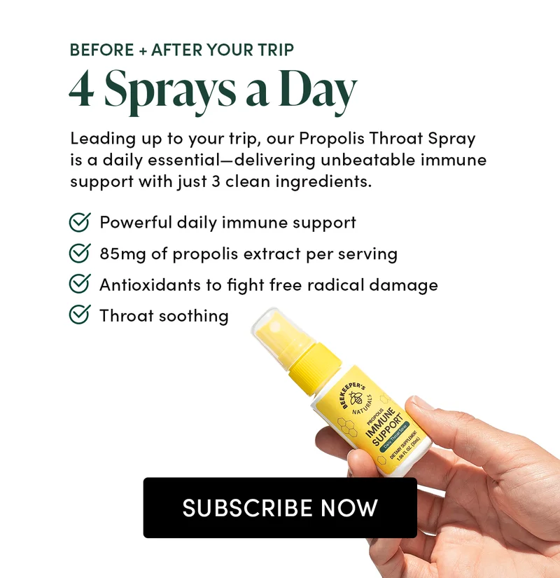 BEFORE + AFTER YOUR TRIP     4 Sprays a Day      Leading up to your trip, our Propolis Throat Spray is a daily essential—delivering unbeatable immune support with just 3 clean ingredients.       Powerful daily immune support  85mg of propolis extract per serving   Antioxidants to fight free radical damage  Throat soothing