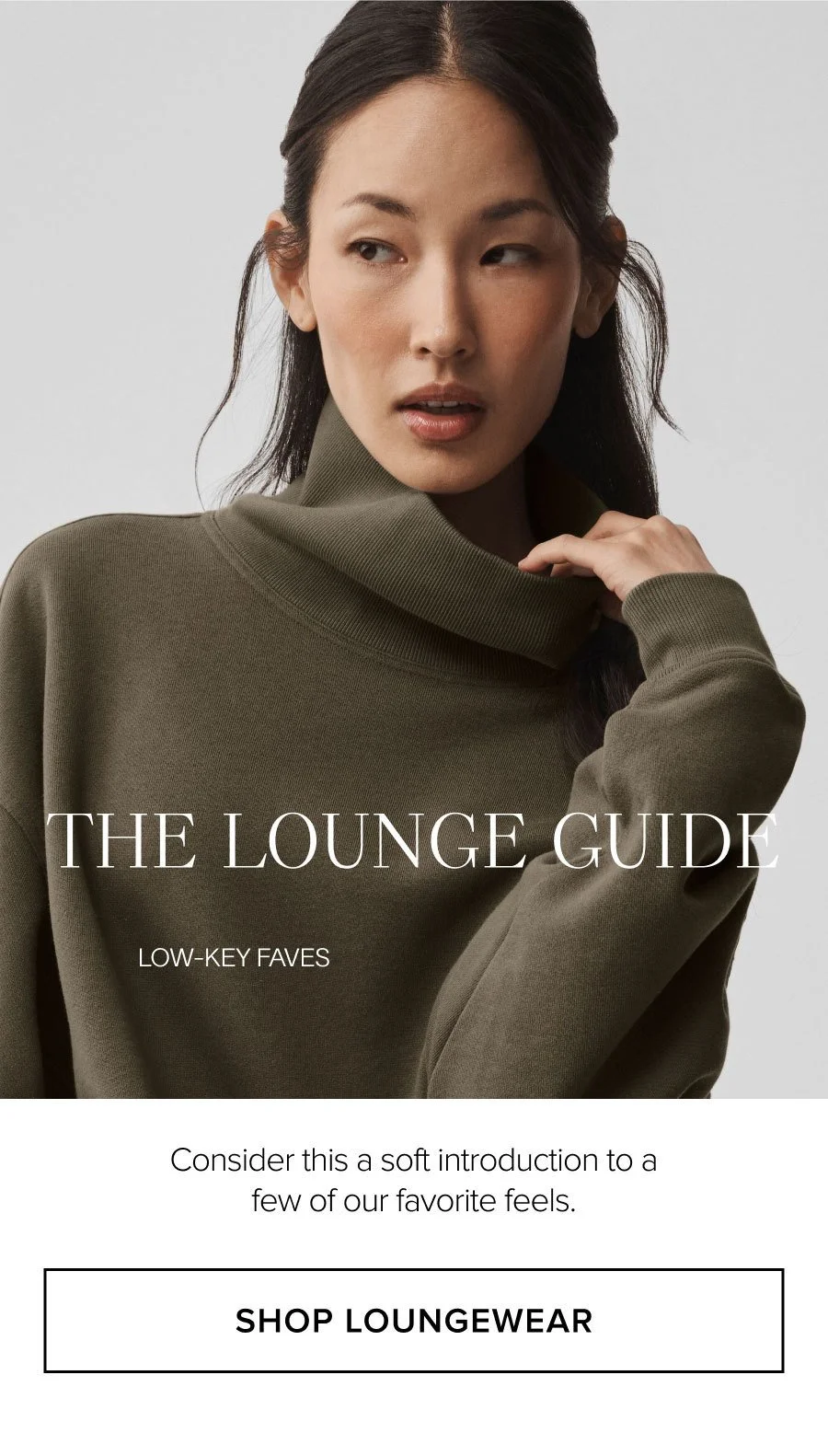 THE LOUNGE GUIDE. LOW-KEY FAVES. Consider this a soft introduction to a few of our favorite feels. SHOP LOUNGEWEAR