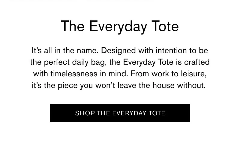 The Everyday Tote | It’s all in the name. Designed with intention to be the perfect daily bag, the Everyday Tote is crafted with timelessness in mind. From work to leisure, it's the piece you won’t leave the house without. | [SHOP THE EVERYDAY TOTE]
