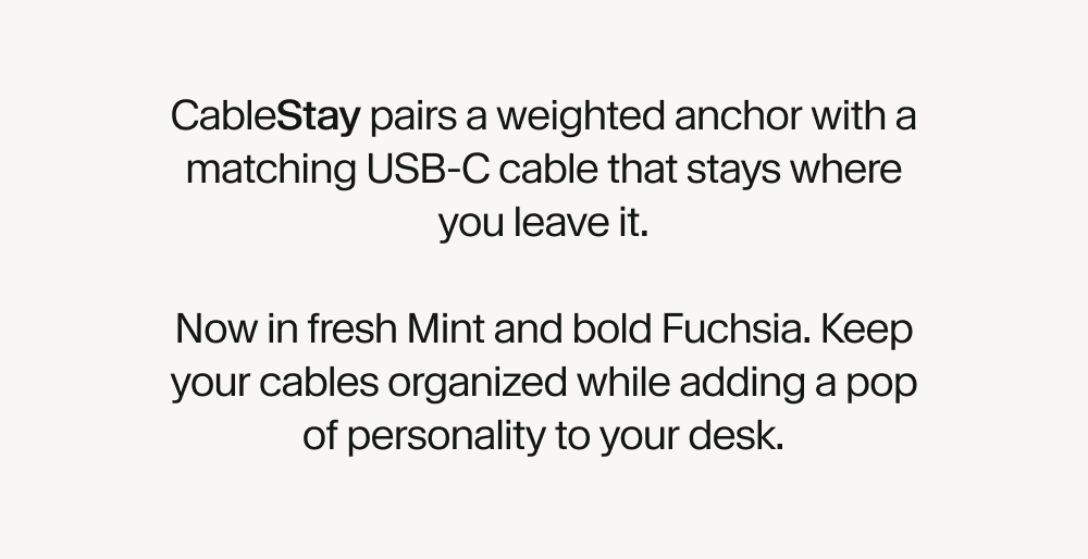 CableStay pairs a weighted anchor with a matching USB-C cable that stays where you leave it.  Now in fresh Mint and bold Fuchsia. Keep your cables organized while adding a pop of personality to your desk.