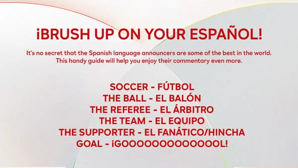 Β‘BRUSH UP ON YOUR ESPAΓOL! - It's no secret that the Spanish language announcers are some of the best in the world. This handy guide will help you enjoy their commentary even more. Soccer - FΓΊtbol | The Ball - El BalΓ΅n | The Referee - El Arbitro | The Team - El Equipo | The Supporter - El Fanatico/Hincha | Goal - Β‘GOOOOOOOOOOOOOL!