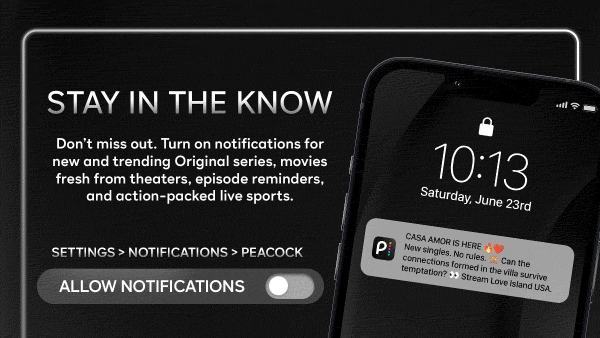 Don't miss out. Turn on notifications for new and trending Original series, movies fresh from theatres, episode reminders, and action-packed live sports. Settings > Notifications > Peacock