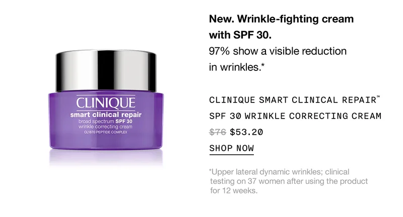 New. Wrinkle-fighting cream with SPF 30. 97% show a visible reduction in wrinkles.* CLINIQUE SMART CLINICAL REPAIR™ SPF 30 WRINKLE CORRECTING CREAM $53.20 SHOP NOW *Upper lateral dynamic wrinkles; clinical testing on 37 women after using the product for 12 weeks.