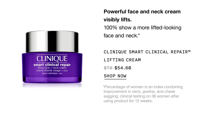 Powerful face and neck cream visibly lifts. 100% show a more lifted-looking face and neck.* CLINQUE SMART CLINICAL REPAIR™ LIFTING CREAM $54.60 SHOP NOW *Percentage of women in an index combining improvement in neck, jawline, and cheek sagging; clinical testing on 36 women after using product for 12 weeks.