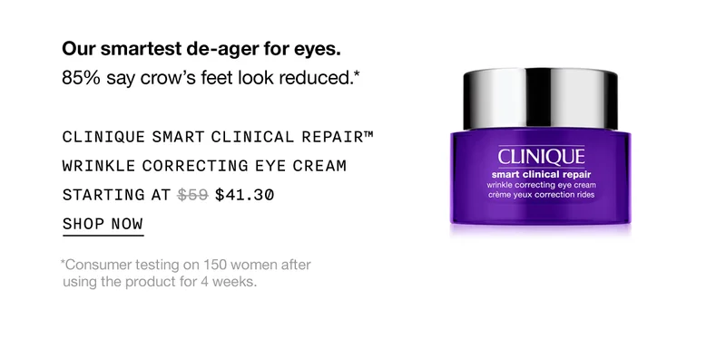Our smartest de-ager for eyes. 85% say crow's feet look reduced.* CLINIQUE SMART CLINICAL REPAIR™ WRINKLE CORRECTING EYE CREAM STARTING AT $41.30 SHOP NOW *Consumer testing on 150 women after using the product for 4 weeks.